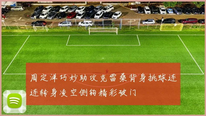 周定洋巧妙助攻克雷桑背身挑球连连转身凌空侧钩精彩破门