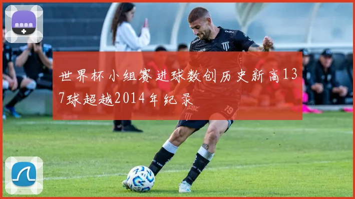 世界杯小组赛进球数创历史新高137球超越2014年纪录