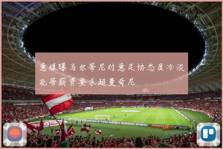 意媒曝马尔蒂尼对意足协态度冷淡孔蒂薪资要求超曼奇尼