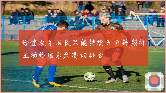 哈登表示沮丧只能持续五分钟期待主场终结系列赛的机会