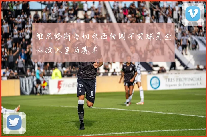 维尼修斯与切尔西传闻不实球员全心投入皇马赛季