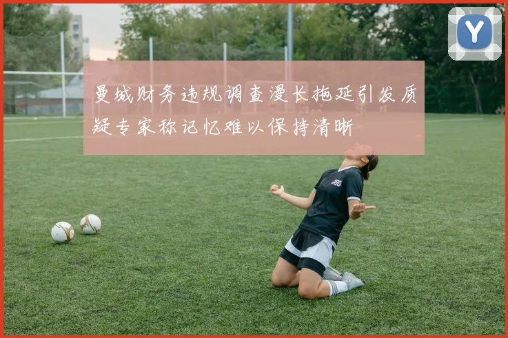 曼城财务违规调查漫长拖延引发质疑专家称记忆难以保持清晰