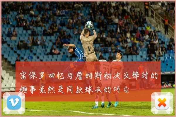 富保罗回忆与詹姆斯初次交锋时的趣事竟然是同款球衣的巧合