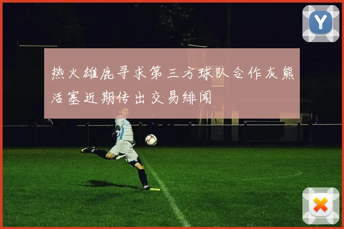 热火雄鹿寻求第三方球队合作灰熊活塞近期传出交易绯闻