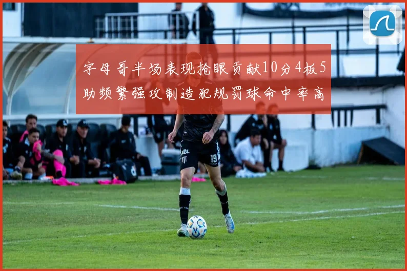 字母哥半场表现抢眼贡献10分4板5助频繁强攻制造犯规罚球命中率高