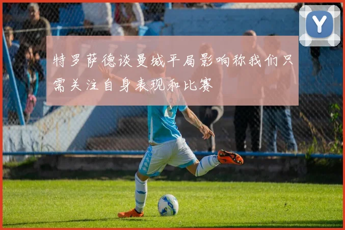 特罗萨德谈曼城平局影响称我们只需关注自身表现和比赛