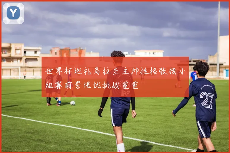 世界杯巡礼乌拉圭主帅性格张扬小组赛前景堪忧挑战重重
