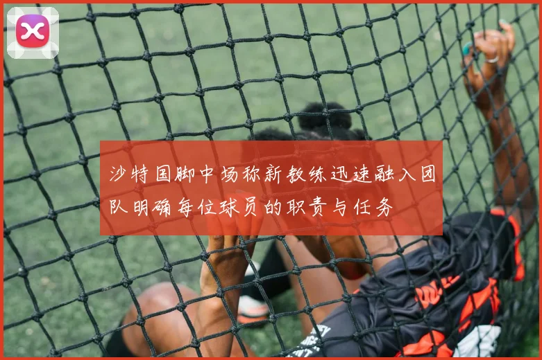 沙特国脚中场称新教练迅速融入团队明确每位球员的职责与任务