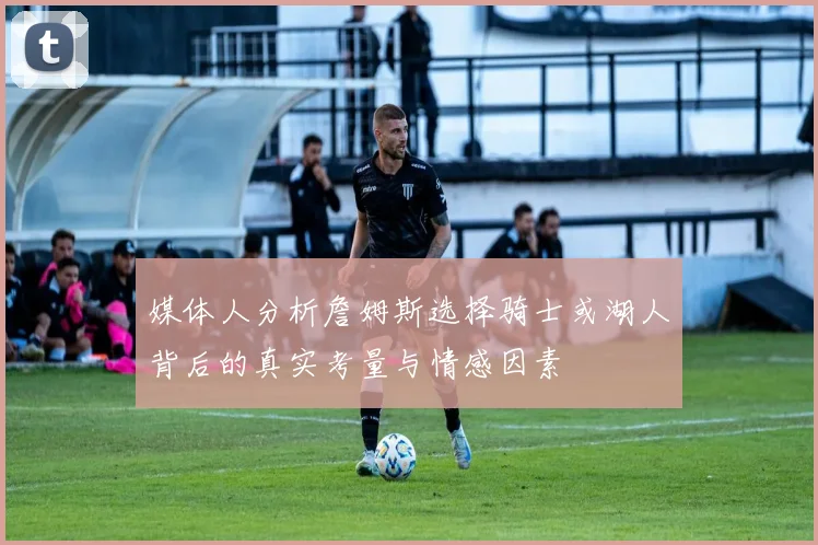 媒体人分析詹姆斯选择骑士或湖人背后的真实考量与情感因素