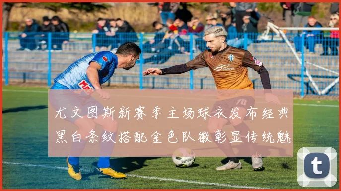 尤文图斯新赛季主场球衣发布经典黑白条纹搭配金色队徽彰显传统魅力