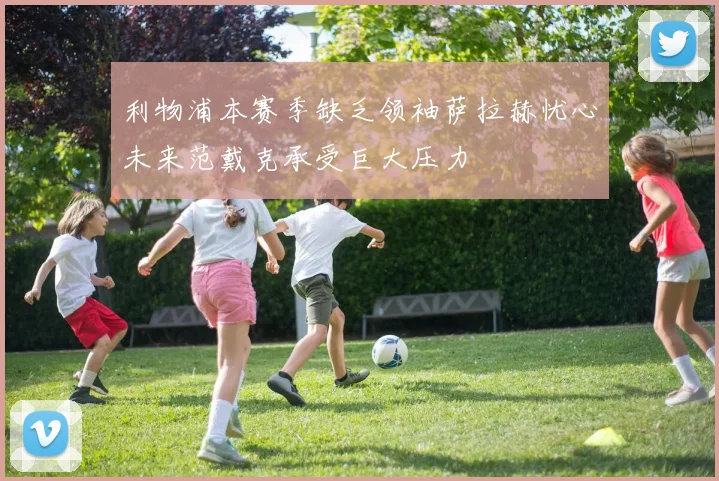利物浦本赛季缺乏领袖萨拉赫忧心未来范戴克承受巨大压力