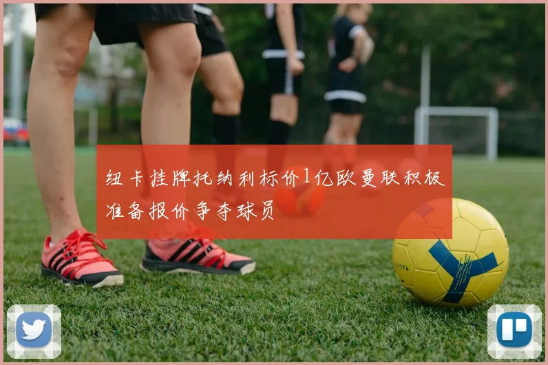 纽卡挂牌托纳利标价1亿欧曼联积极准备报价争夺球员