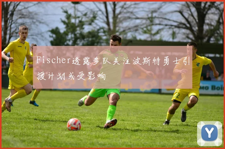 Fischer透露多队关注波斯特勇士引援计划或受影响