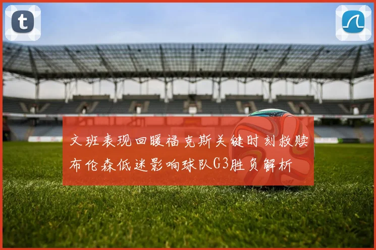 文班表现回暖福克斯关键时刻救赎布伦森低迷影响球队G3胜负解析