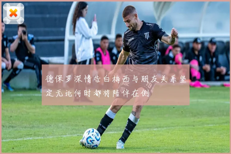德保罗深情告白梅西与朋友关系坚定无论何时都将陪伴在侧